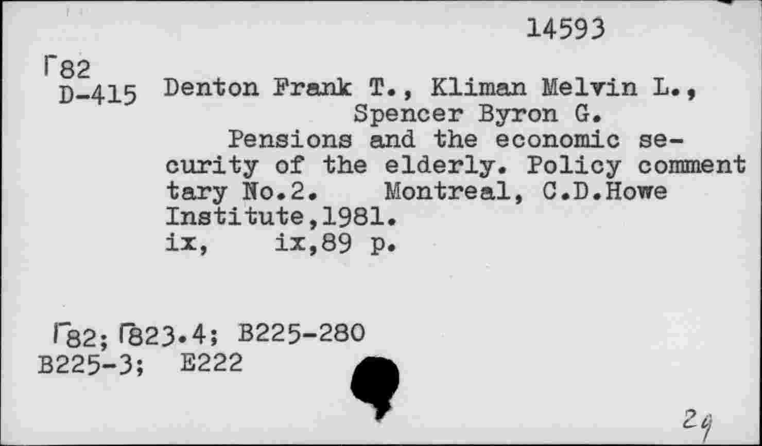 ﻿14593
D-415 Den^on I’^ank T., Kliman Melvin L., Spencer Byron G. Pensions and the economic security of the elderly. Policy comment tary No.2. Montreal, C.D.Howe Institute,1981. ix, ix,89 p.
r82;^23.4; B225-280
B225-3; E222 J